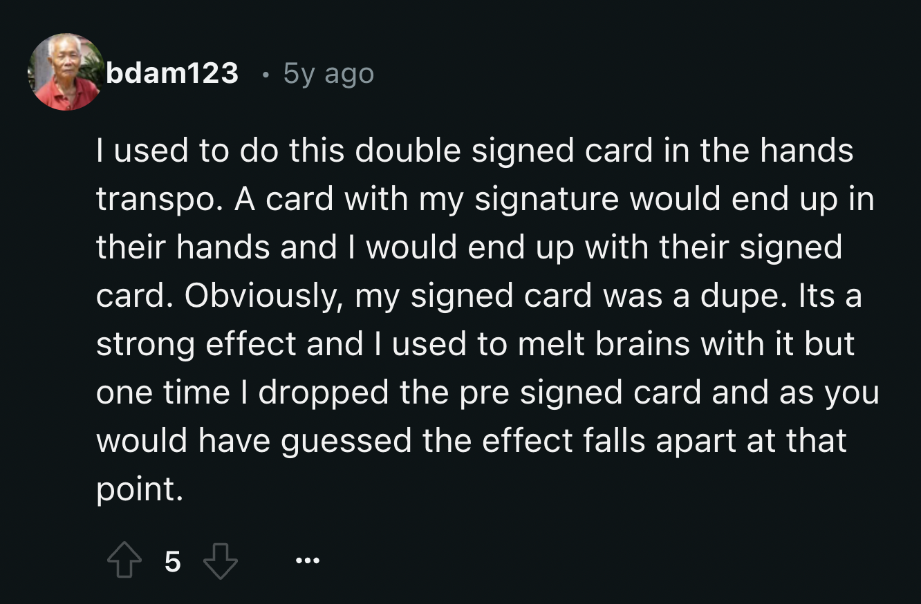 screenshot - bdam123 5y ago I used to do this double signed card in the hands transpo. A card with my signature would end up in their hands and I would end up with their signed card. Obviously, my signed card was a dupe. Its a strong effect and I used to 